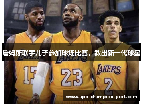 詹姆斯联手儿子参加球场比赛,教出新一代球星