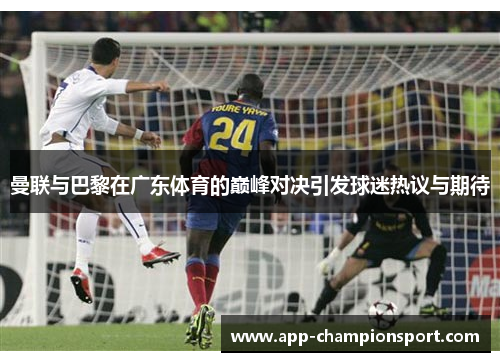 曼联与巴黎在广东体育的巅峰对决引发球迷热议与期待